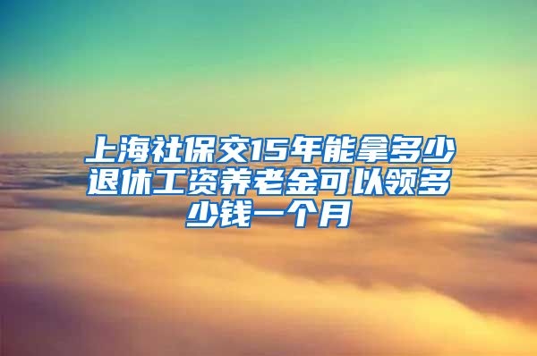 上海社保交15年能拿多少退休工资养老金可以领多少钱一个月