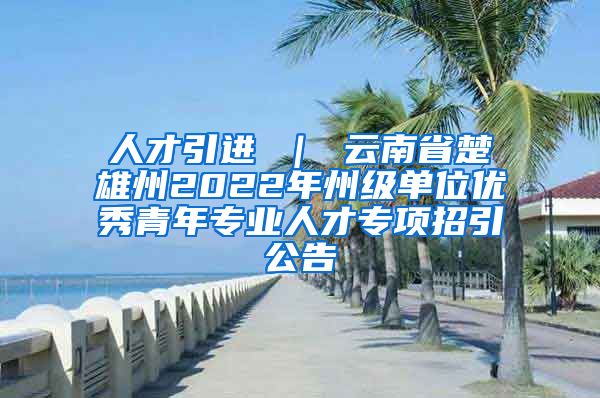 人才引进 ｜ 云南省楚雄州2022年州级单位优秀青年专业人才专项招引公告