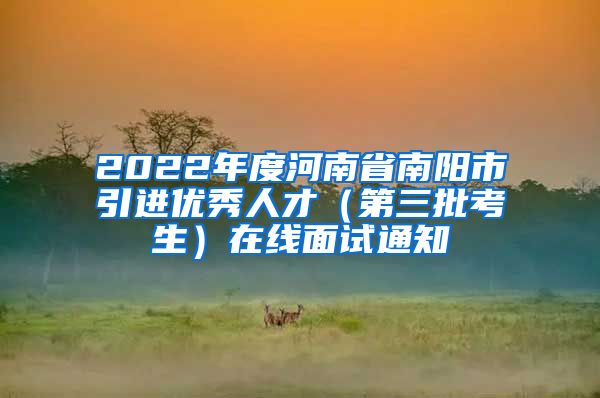 2022年度河南省南阳市引进优秀人才（第三批考生）在线面试通知