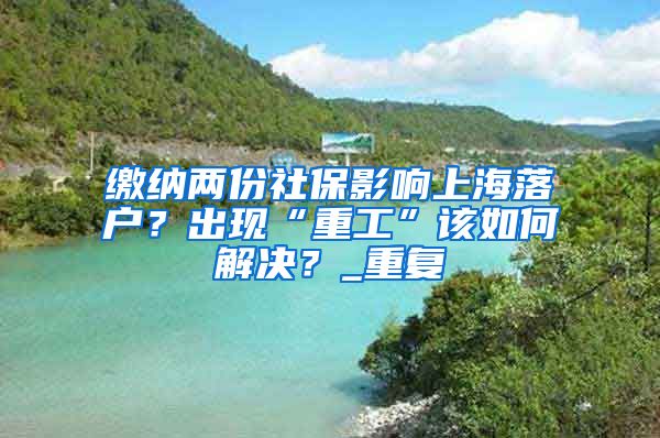 缴纳两份社保影响上海落户？出现“重工”该如何解决？_重复