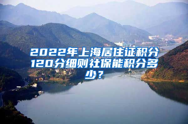 2022年上海居住证积分120分细则社保能积分多少？