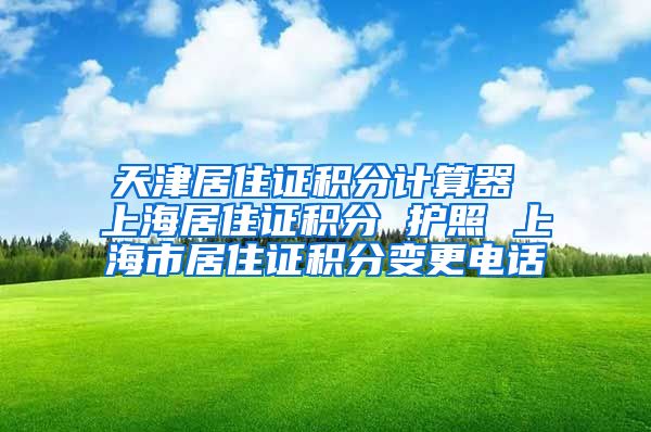 天津居住证积分计算器 上海居住证积分 护照 上海市居住证积分变更电话