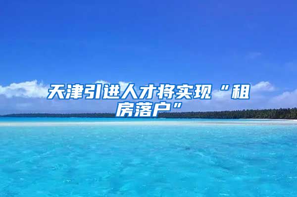 天津引进人才将实现“租房落户”