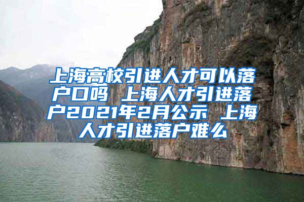 上海高校引进人才可以落户口吗 上海人才引进落户2021年2月公示 上海人才引进落户难么