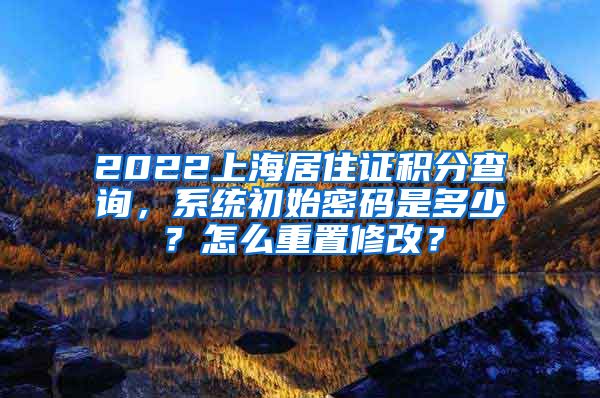 2022上海居住证积分查询，系统初始密码是多少？怎么重置修改？