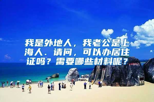 我是外地人，我老公是上海人．请问，可以办居住证吗？需要哪些材料呢？