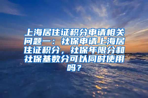 上海居住证积分申请相关问题一：社保申请上海居住证积分，社保年限分和社保基数分可以同时使用吗？