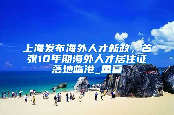 上海发布海外人才新政，首张10年期海外人才居住证落地临港_重复