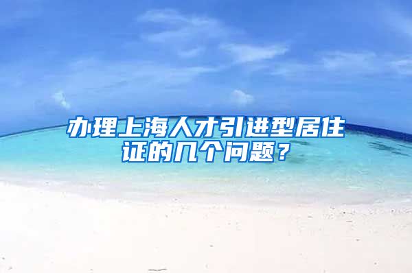 办理上海人才引进型居住证的几个问题？