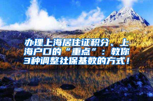 办理上海居住证积分、上海户口的“重点”：教你3种调整社保基数的方式！