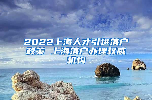 2022上海人才引进落户政策 上海落户办理权威机构