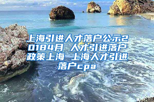 上海引进人才落户公示20184月 人才引进落户政策上海 上海人才引进落户cpa