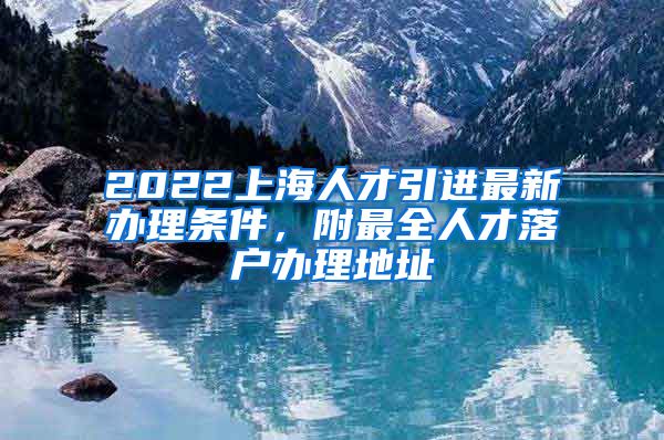 2022上海人才引进最新办理条件，附最全人才落户办理地址