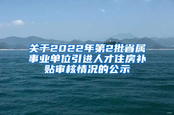 关于2022年第2批省属事业单位引进人才住房补贴审核情况的公示