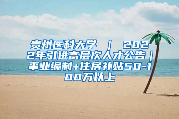 贵州医科大学 ｜ 2022年引进高层次人才公告｜事业编制+住房补贴50-100万以上