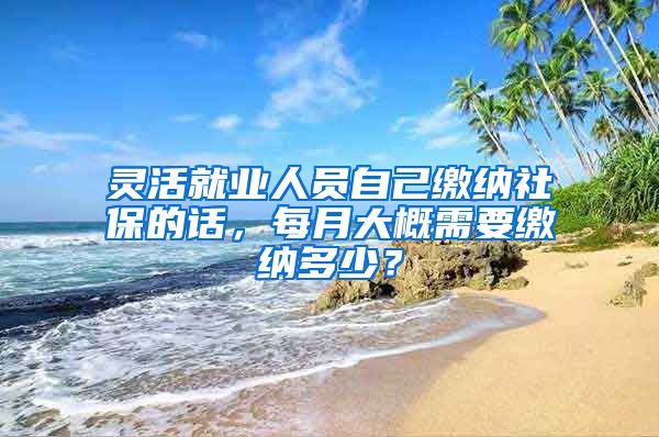 灵活就业人员自己缴纳社保的话，每月大概需要缴纳多少？