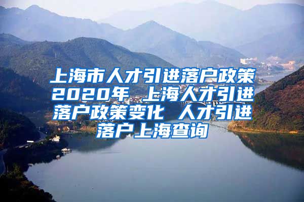 上海市人才引进落户政策2020年 上海人才引进落户政策变化 人才引进落户上海查询