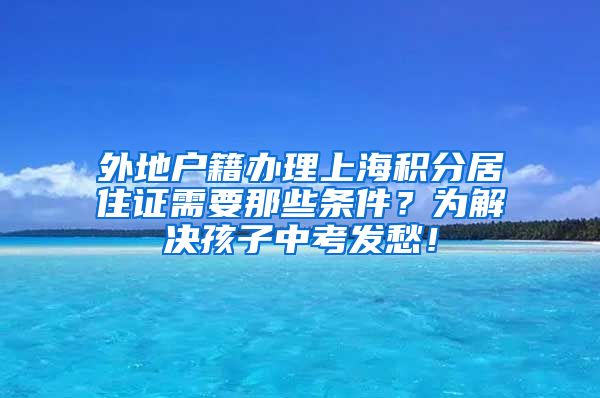 外地户籍办理上海积分居住证需要那些条件？为解决孩子中考发愁！