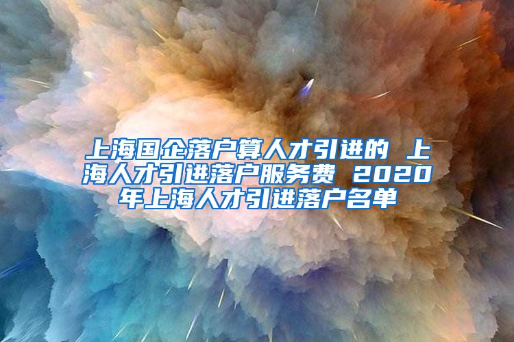 上海国企落户算人才引进的 上海人才引进落户服务费 2020年上海人才引进落户名单