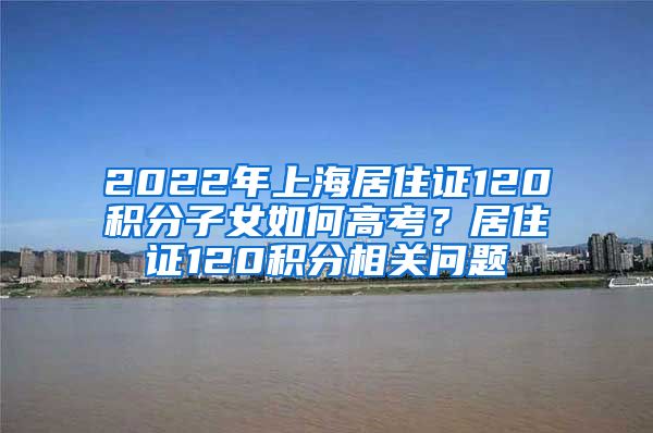 2022年上海居住证120积分子女如何高考？居住证120积分相关问题