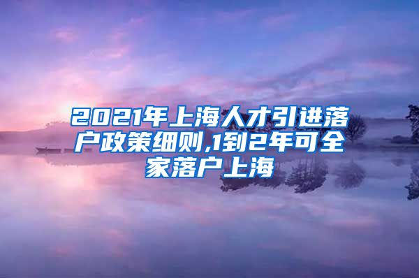 2021年上海人才引进落户政策细则,1到2年可全家落户上海