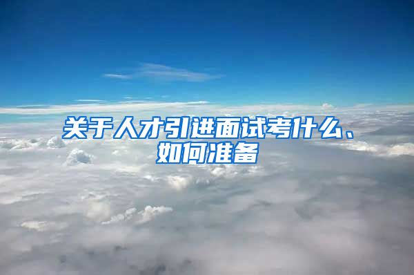 关于人才引进面试考什么、如何准备