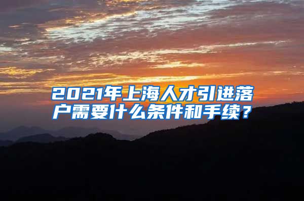 2021年上海人才引进落户需要什么条件和手续？