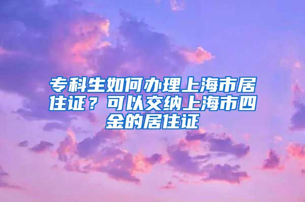 专科生如何办理上海市居住证？可以交纳上海市四金的居住证