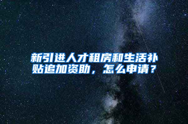 新引进人才租房和生活补贴追加资助，怎么申请？