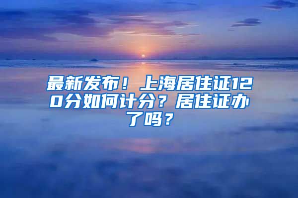 最新发布！上海居住证120分如何计分？居住证办了吗？