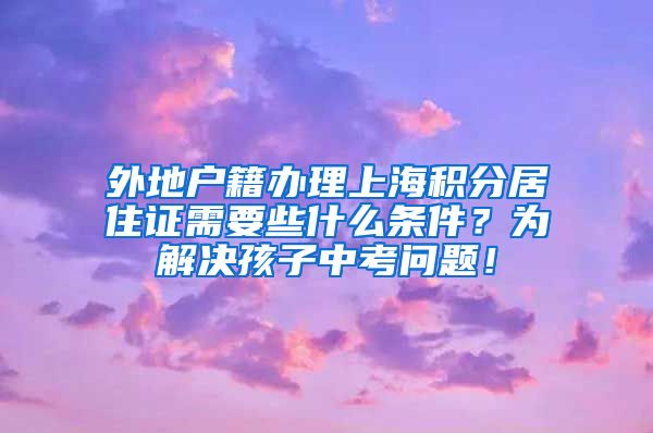 外地户籍办理上海积分居住证需要些什么条件？为解决孩子中考问题！