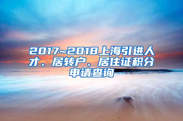 2017~2018上海引进人才、居转户、居住证积分申请查询