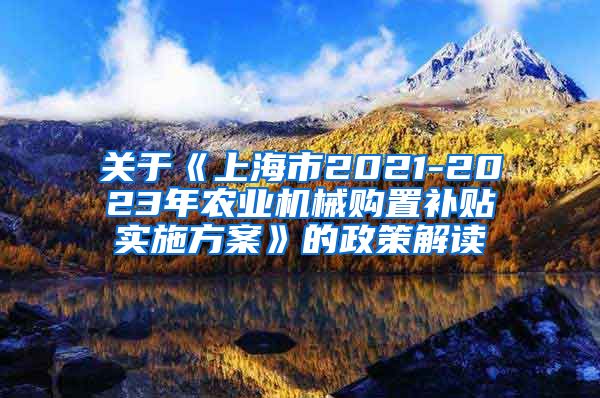 关于《上海市2021-2023年农业机械购置补贴实施方案》的政策解读