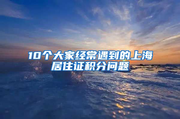 10个大家经常遇到的上海居住证积分问题