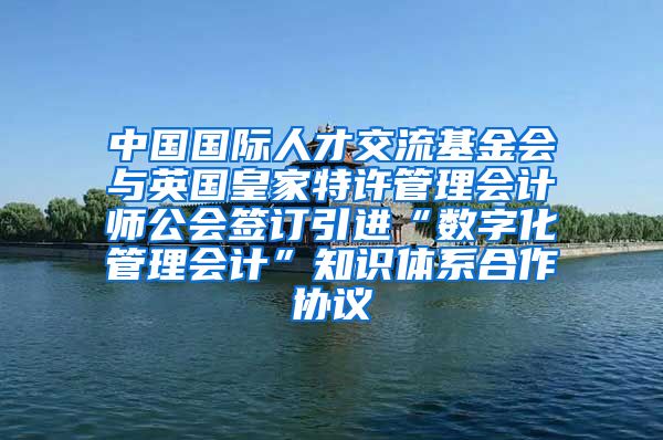 中国国际人才交流基金会与英国皇家特许管理会计师公会签订引进“数字化管理会计”知识体系合作协议