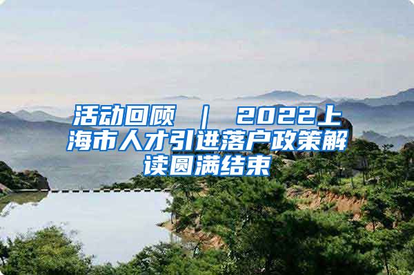 活动回顾 ｜ 2022上海市人才引进落户政策解读圆满结束