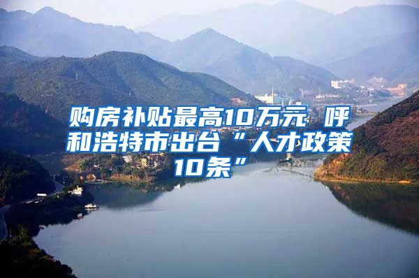 购房补贴最高10万元 呼和浩特市出台“人才政策10条”