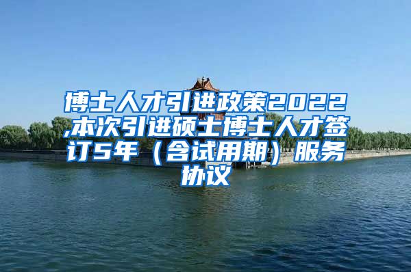 博士人才引进政策2022,本次引进硕士博士人才签订5年（含试用期）服务协议