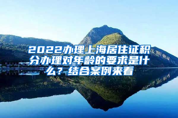 2022办理上海居住证积分办理对年龄的要求是什么？结合案例来看