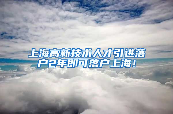 上海高新技术人才引进落户2年即可落户上海！