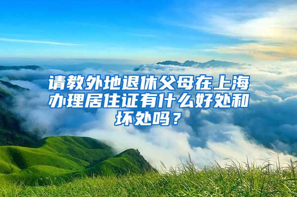 请教外地退休父母在上海办理居住证有什么好处和坏处吗？