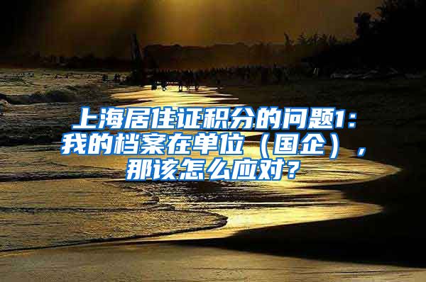上海居住证积分的问题1：我的档案在单位（国企），那该怎么应对？