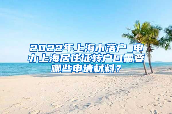 2022年上海市落户_申办上海居住证转户口需要哪些申请材料？