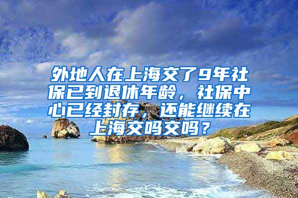 外地人在上海交了9年社保已到退休年龄，社保中心已经封存，还能继续在上海交吗交吗？