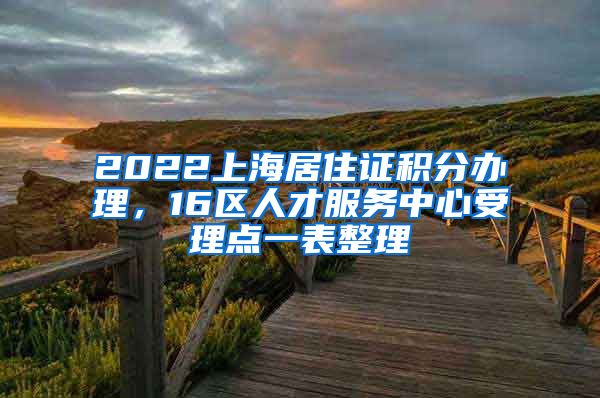 2022上海居住证积分办理，16区人才服务中心受理点一表整理