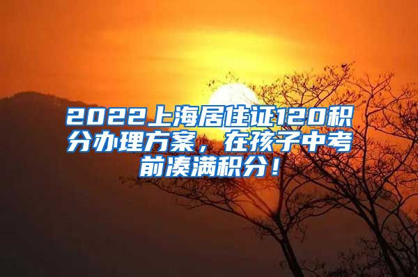 2022上海居住证120积分办理方案，在孩子中考前凑满积分！