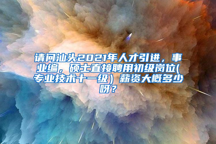 请问汕头2021年人才引进，事业编，硕士直接聘用初级岗位(专业技术十一级）薪资大概多少呀？