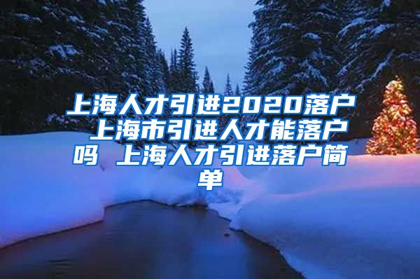 上海人才引进2020落户 上海市引进人才能落户吗 上海人才引进落户简单