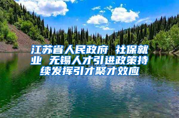 江苏省人民政府 社保就业 无锡人才引进政策持续发挥引才聚才效应