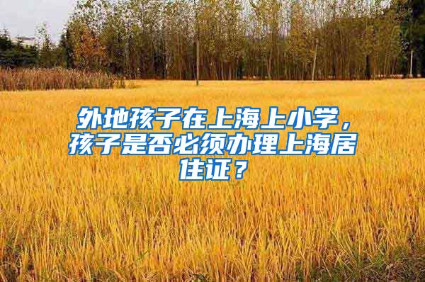 外地孩子在上海上小学，孩子是否必须办理上海居住证？